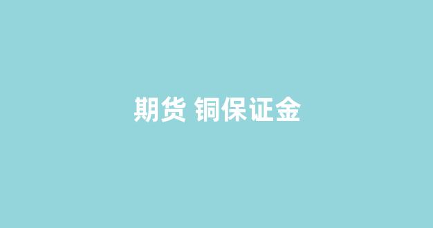 期货 铜保证金(铜期货交易保证金多少)_https://www.nalian8.com_上交所_第1张